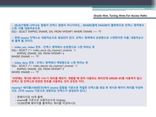 Oracle Hint, Tuning_Hints For Access Paths
-- SELECT절에 나타나는 칼럼이 인덱스 칼럼이 아니더라도... WHERE절에 ENAME이 출현하므로 인덱스 영역에서
스캔, 이름 내림차순으로
SQL> SELECT EMPNO, ENAME, SAL FROM MYEMP1 WHERE ENAME >= '가'
-- 현재 ename 인덱스는 내림차순으로 생성되어 있다. 인덱스 영역에서 순방향으로 스캔한다면 이름, 내림차순으
로 출력 될 것이다.
-- index_asc, index 힌트 : 인덱스 영역에서 순방향으로 스캔 하라는 뜻
SQL> SELECT /*+ index_asc(e idx_myemp1_ename) */
EMPNO, ENAME, SAL FROM MYEMP1 e
WHERE ENAME >= '가'
-- index_desc 힌트 : 인덱스 영역에서 역방향으로 스캔 하라는 뜻
SQL> SELECT /*+ index_desc(e idx_myemp1_ename) */
EMPNO, ENAME, SAL FROM MYEMP1 E
WHERE ENAME >= '가'
이번에는 게시판 페이지 나누기 쿼리를 해보자. 개발할 때 흔히 사용되는 쿼리인데 ORDER BY를 사용하지 않고
인덱스 및 인덱스와 연관된 힌트를 사용하는 것이 포인트 이다.
myemp1 테이블(1000만건)에서 ename 칼럼을 기준으로 적절한 인덱스를 생성 후 게시판 페이지 쿼리를 작성하
시오. (이미 ename 기준으로 내림차순 인덱스가 생성되어 있다.)
- 한페이지당 10개 출력.
- ename를 기준으로 오름차순으로 Dislplay.
- 10,000번째 페이지를 출력하는 쿼리를 작성하시오.
 
