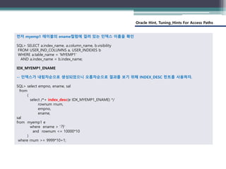 Oracle Hint, Tuning_Hints For Access Paths
먼저 myemp1 테이블의 ename컬럼에 걸려 있는 인덱스 이름을 확인
SQL> SELECT a.index_name, a.column_name, b.visibility
FROM USER_IND_COLUMNS a, USER_INDEXES b
WHERE a.table_name = 'MYEMP1'
AND a.index_name = b.index_name;
IDX_MYEMP1_ENAME
-- 인덱스가 내림차순으로 생성되었으니 오름차순으로 결과를 보기 위해 INDEX_DESC 힌트를 사용하자.
SQL> select empno, ename, sal
from
(
select /*+ index_desc(e IDX_MYEMP1_ENAME) */
rownum rnum,
empno,
ename,
sal
from myemp1 e
where ename > ‘가’
and rownum <= 10000*10
)
where rnum >= 9999*10+1;
 