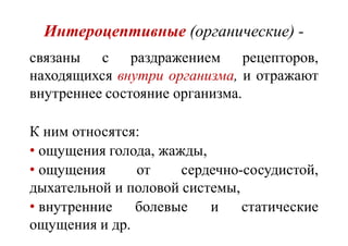 Интероцептивные (органические) -
связаны с раздражением рецепторов,
находящихся внутри организма, и отражают
внутреннее состояние организма.
К ним относятся:
• ощущения голода, жажды,
• ощущения от сердечно-сосудистой,
дыхательной и половой системы,
• внутренние болевые и статические
ощущения и др.
 