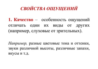 СВОЙСТВА ОЩУЩЕНИЙ
1. Качество – особенность ощущений
отличать одни их виды от других
(например, слуховые от зрительных).
Например, разные цветовые тона и оттенки,
звуки различной высоты, различные запахи,
вкусы и т.д.
 