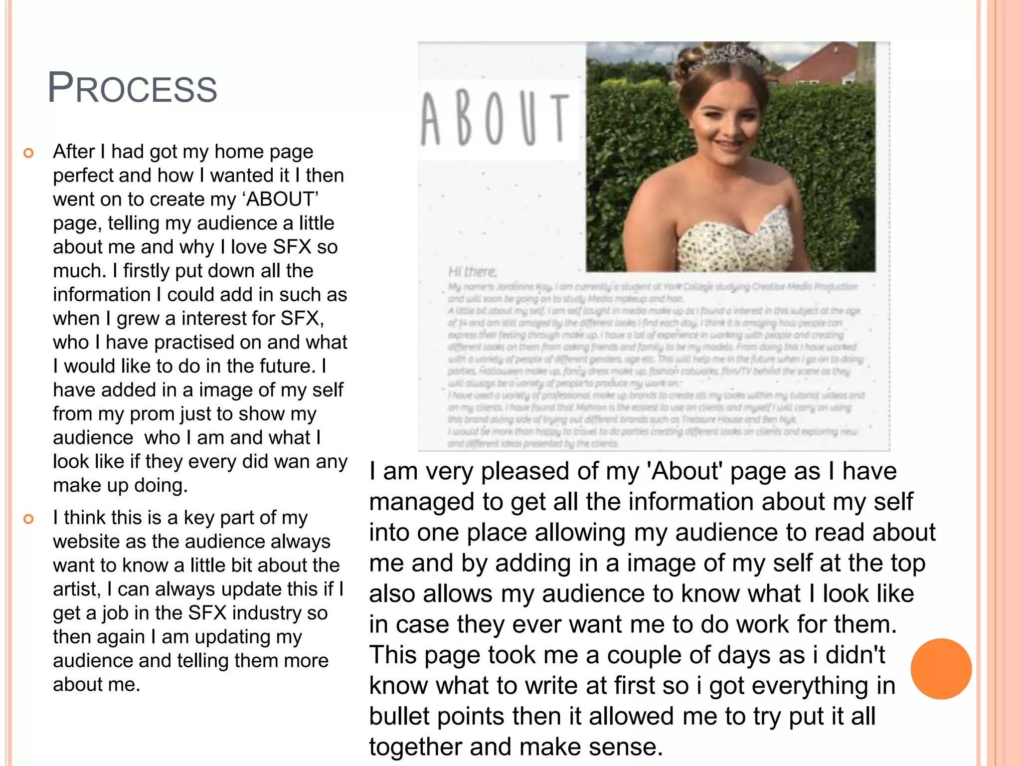PROCESS
 After I had got my home page
perfect and how I wanted it I then
went on to create my ‘ABOUT’
page, telling my audience a little
about me and why I love SFX so
much. I firstly put down all the
information I could add in such as
when I grew a interest for SFX,
who I have practised on and what
I would like to do in the future. I
have added in a image of my self
from my prom just to show my
audience who I am and what I
look like if they every did wan any
make up doing.
 I think this is a key part of my
website as the audience always
want to know a little bit about the
artist, I can always update this if I
get a job in the SFX industry so
then again I am updating my
audience and telling them more
about me.
I am very pleased of my 'About' page as I have
managed to get all the information about my self
into one place allowing my audience to read about
me and by adding in a image of my self at the top
also allows my audience to know what I look like
in case they ever want me to do work for them.
This page took me a couple of days as i didn't
know what to write at first so i got everything in
bullet points then it allowed me to try put it all
together and make sense.
 