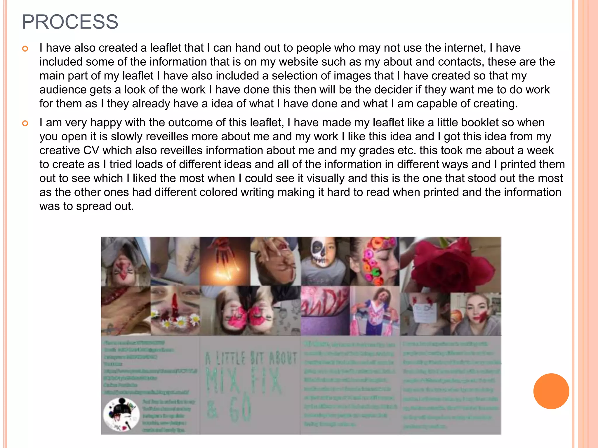 PROCESS
 I have also created a leaflet that I can hand out to people who may not use the internet, I have
included some of the information that is on my website such as my about and contacts, these are the
main part of my leaflet I have also included a selection of images that I have created so that my
audience gets a look of the work I have done this then will be the decider if they want me to do work
for them as I they already have a idea of what I have done and what I am capable of creating.
 I am very happy with the outcome of this leaflet, I have made my leaflet like a little booklet so when
you open it is slowly reveilles more about me and my work I like this idea and I got this idea from my
creative CV which also reveilles information about me and my grades etc. this took me about a week
to create as I tried loads of different ideas and all of the information in different ways and I printed them
out to see which I liked the most when I could see it visually and this is the one that stood out the most
as the other ones had different colored writing making it hard to read when printed and the information
was to spread out.
 