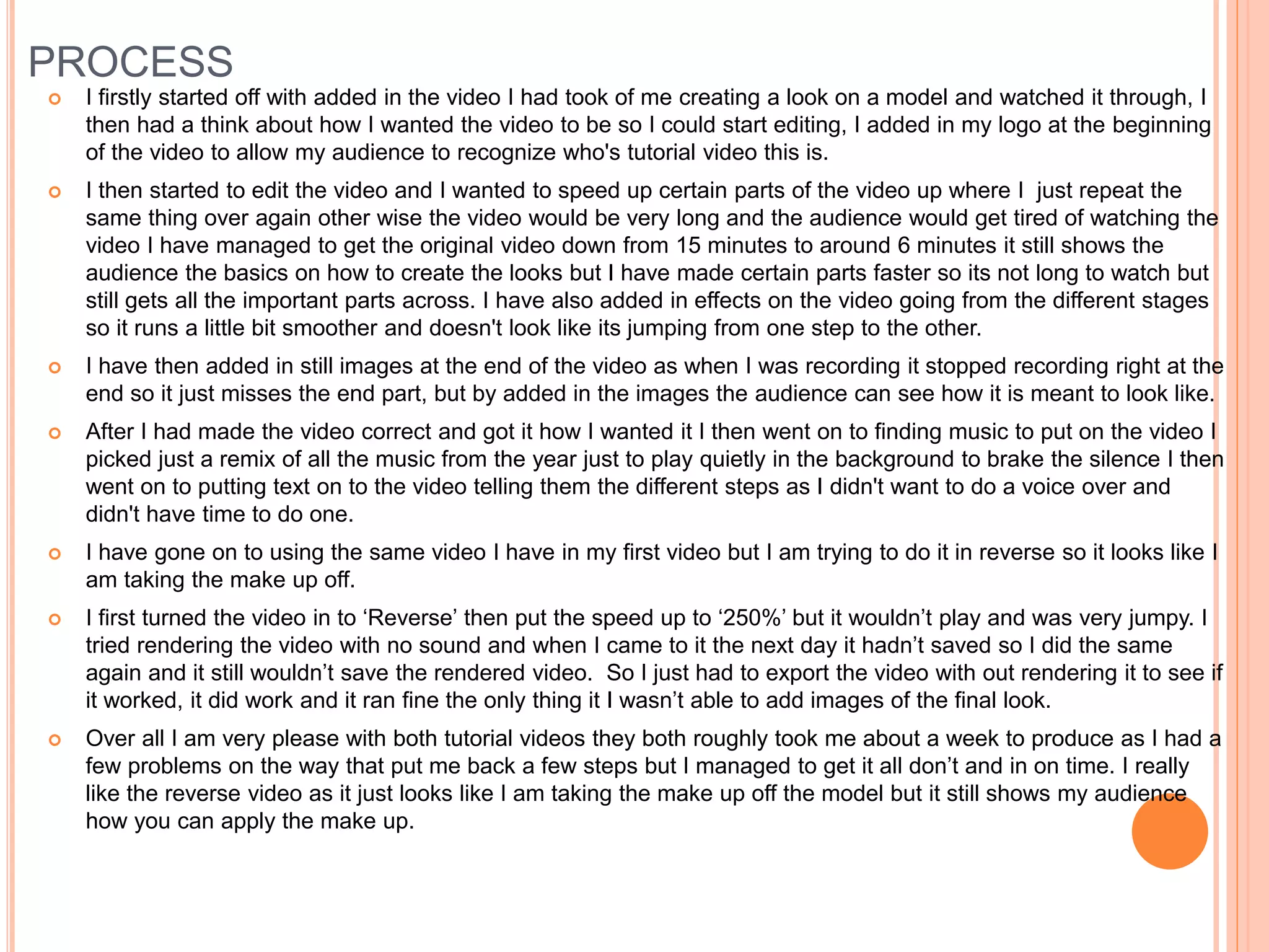 PROCESS
 I firstly started off with added in the video I had took of me creating a look on a model and watched it through, I
then had a think about how I wanted the video to be so I could start editing, I added in my logo at the beginning
of the video to allow my audience to recognize who's tutorial video this is.
 I then started to edit the video and I wanted to speed up certain parts of the video up where I just repeat the
same thing over again other wise the video would be very long and the audience would get tired of watching the
video I have managed to get the original video down from 15 minutes to around 6 minutes it still shows the
audience the basics on how to create the looks but I have made certain parts faster so its not long to watch but
still gets all the important parts across. I have also added in effects on the video going from the different stages
so it runs a little bit smoother and doesn't look like its jumping from one step to the other.
 I have then added in still images at the end of the video as when I was recording it stopped recording right at the
end so it just misses the end part, but by added in the images the audience can see how it is meant to look like.
 After I had made the video correct and got it how I wanted it I then went on to finding music to put on the video I
picked just a remix of all the music from the year just to play quietly in the background to brake the silence I then
went on to putting text on to the video telling them the different steps as I didn't want to do a voice over and
didn't have time to do one.
 I have gone on to using the same video I have in my first video but I am trying to do it in reverse so it looks like I
am taking the make up off.
 I first turned the video in to ‘Reverse’ then put the speed up to ‘250%’ but it wouldn’t play and was very jumpy. I
tried rendering the video with no sound and when I came to it the next day it hadn’t saved so I did the same
again and it still wouldn’t save the rendered video. So I just had to export the video with out rendering it to see if
it worked, it did work and it ran fine the only thing it I wasn’t able to add images of the final look.
 Over all I am very please with both tutorial videos they both roughly took me about a week to produce as I had a
few problems on the way that put me back a few steps but I managed to get it all don’t and in on time. I really
like the reverse video as it just looks like I am taking the make up off the model but it still shows my audience
how you can apply the make up.
 