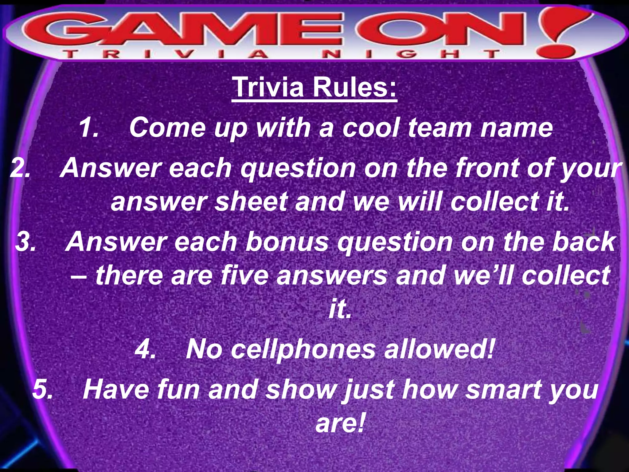 Trivia Rules:
1. Come up with a cool team name
2. Answer each question on the front of your
answer sheet and we will collect it.
3. Answer each bonus question on the back
– there are five answers and we’ll collect
it.
4. No cellphones allowed!
5. Have fun and show just how smart you
are!
