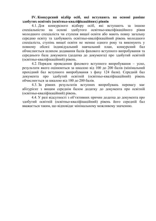 ІV. Конкурсний відбір осіб, які вступають на основі раніше
здобутих освітніх (освітньо-кваліфікаційних) рівнів
4.1. Для конкурсного відбору осіб, які вступають за іншою
спеціальністю на основі здобутого освітньо-кваліфікаційного рівня
молодшого спеціаліста чи ступеня вищої освіти або мають повну загальну
середню освіту та здобувають освітньо-кваліфікаційний рівень молодшого
спеціаліста, ступінь вищої освіти не менше одного року та виконують у
повному обсязі індивідуальний навчальний план, конкурсний бал
обчислюється шляхом додавання балів фахового вступного випробування та
середнього бала документа (додатка до документа) про здобутий освітній
(освітньо-кваліфікаційний) рівень.
4.2. Порядок проведення фахового вступного випробування – усно,
результати якого оцінюються за шкалою від 100 до 200 балів (мінімальний
прохідний бал вступного випробування з фаху 124 бали). Середній бал
документа про здобутий освітній (освітньо-кваліфікаційний) рівень
обчислюється за шкалою від 100 до 200 балів.
4.3. За рівних результатів вступних випробувань перевагу має
абітурієнт з вищим середнім балом додатку до документа про освітній
(освітньо-кваліфікаційний) рівень.
4.4. У разі відсутності з об’єктивних причин додатка до документа про
здобутий освітній (освітньо-кваліфікаційний) рівень його середній бал
вважається таким, що відповідає мінімальному можливому значенню.
 