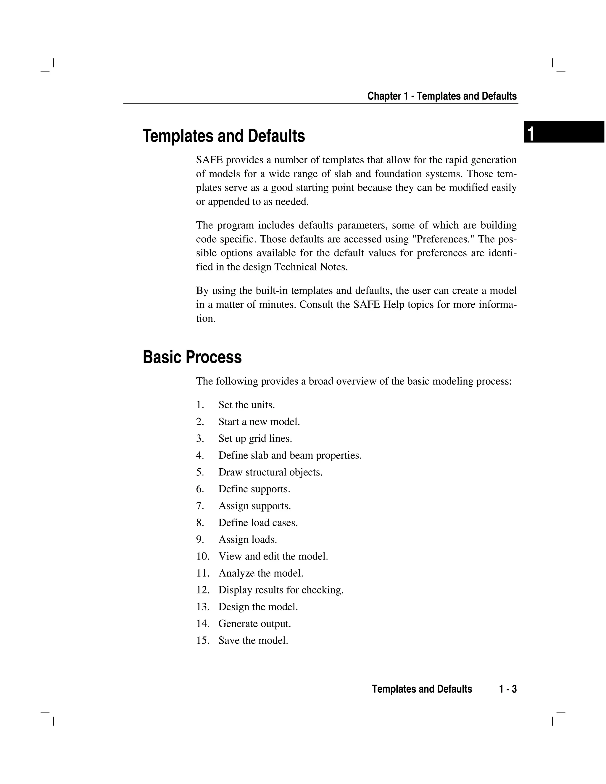 Chapter 1 - Templates and Defaults
Templates and Defaults 1 - 3
1Templates and Defaults
SAFE provides a number of templates that allow for the rapid generation
of models for a wide range of slab and foundation systems. Those tem-
plates serve as a good starting point because they can be modified easily
or appended to as needed.
The program includes defaults parameters, some of which are building
code specific. Those defaults are accessed using "Preferences." The pos-
sible options available for the default values for preferences are identi-
fied in the design Technical Notes.
By using the built-in templates and defaults, the user can create a model
in a matter of minutes. Consult the SAFE Help topics for more informa-
tion.
Basic Process
The following provides a broad overview of the basic modeling process:
1. Set the units.
2. Start a new model.
3. Set up grid lines.
4. Define slab and beam properties.
5. Draw structural objects.
6. Define supports.
7. Assign supports.
8. Define load cases.
9. Assign loads.
10. View and edit the model.
11. Analyze the model.
12. Display results for checking.
13. Design the model.
14. Generate output.
15. Save the model.
 