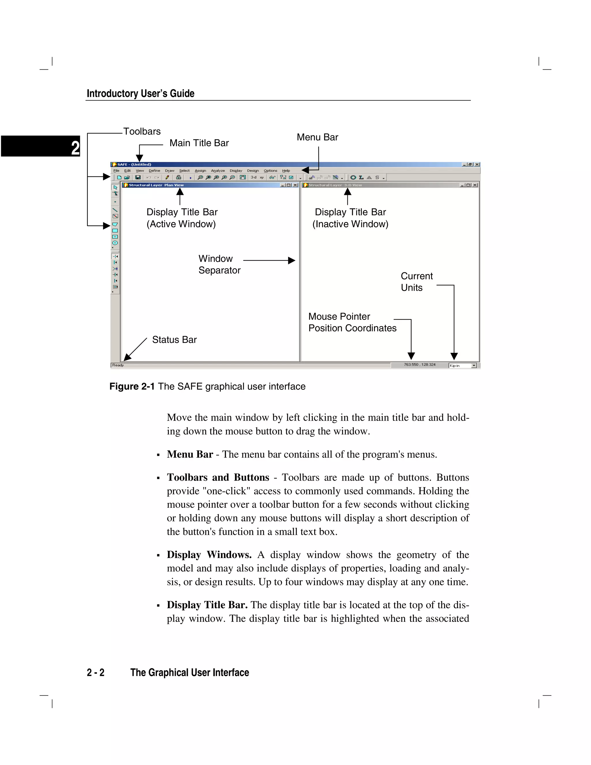 Introductory User’s Guide
2 - 2 The Graphical User Interface
2
Move the main window by left clicking in the main title bar and hold-
ing down the mouse button to drag the window.
Menu Bar - The menu bar contains all of the program's menus.
Toolbars and Buttons - Toolbars are made up of buttons. Buttons
provide "one-click" access to commonly used commands. Holding the
mouse pointer over a toolbar button for a few seconds without clicking
or holding down any mouse buttons will display a short description of
the button's function in a small text box.
Display Windows. A display window shows the geometry of the
model and may also include displays of properties, loading and analy-
sis, or design results. Up to four windows may display at any one time.
Display Title Bar. The display title bar is located at the top of the dis-
play window. The display title bar is highlighted when the associated
Figure 2-1 The SAFE graphical user interface
Display Title Bar
(Active Window)
Main Title Bar
Menu Bar
Toolbars
Display Title Bar
(Inactive Window)
Status Bar
Window
Separator
Mouse Pointer
Position Coordinates
Current
Units
 