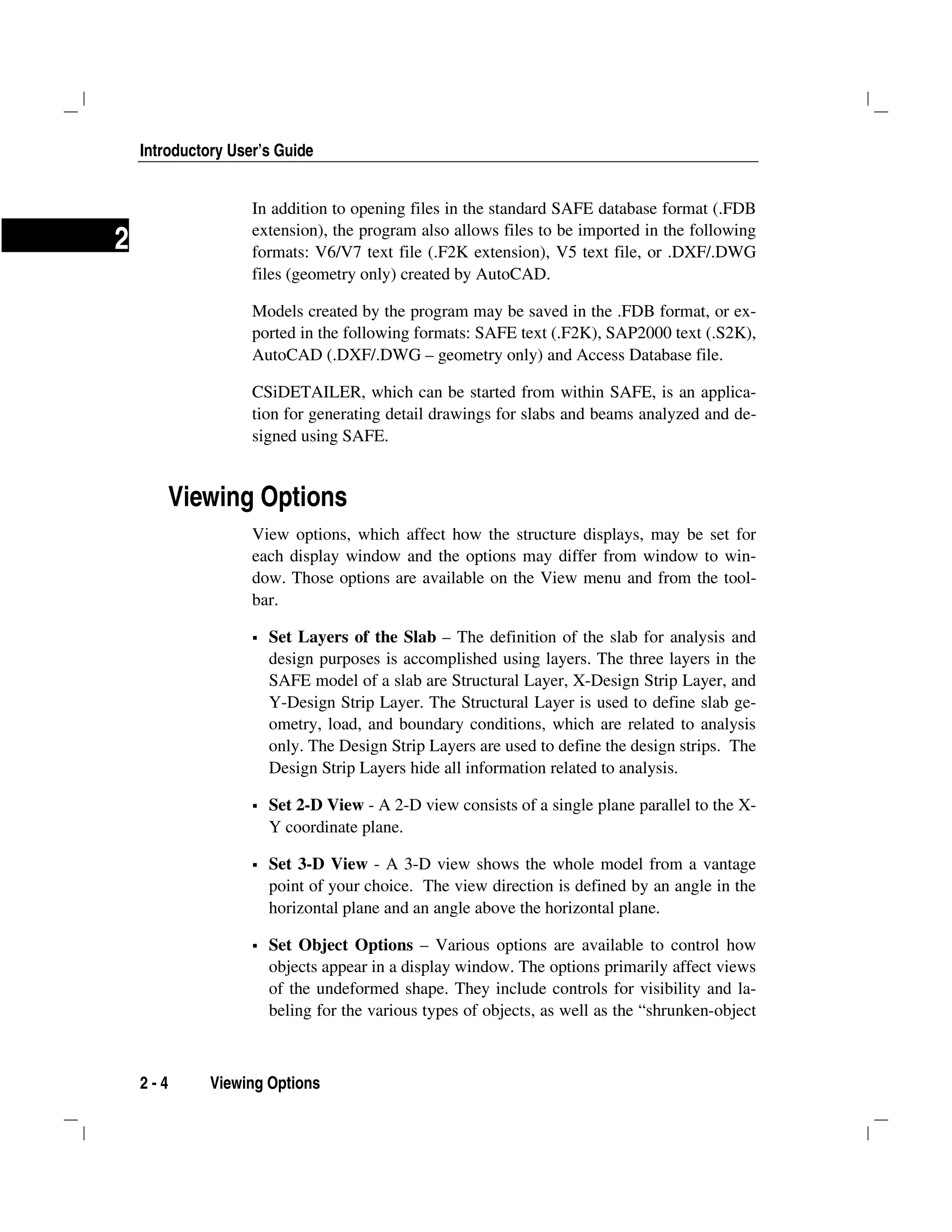 Introductory User’s Guide
2 - 4 Viewing Options
2
In addition to opening files in the standard SAFE database format (.FDB
extension), the program also allows files to be imported in the following
formats: V6/V7 text file (.F2K extension), V5 text file, or .DXF/.DWG
files (geometry only) created by AutoCAD.
Models created by the program may be saved in the .FDB format, or ex-
ported in the following formats: SAFE text (.F2K), SAP2000 text (.S2K),
AutoCAD (.DXF/.DWG – geometry only) and Access Database file.
CSiDETAILER, which can be started from within SAFE, is an applica-
tion for generating detail drawings for slabs and beams analyzed and de-
signed using SAFE.
Viewing Options
View options, which affect how the structure displays, may be set for
each display window and the options may differ from window to win-
dow. Those options are available on the View menu and from the tool-
bar.
Set Layers of the Slab – The definition of the slab for analysis and
design purposes is accomplished using layers. The three layers in the
SAFE model of a slab are Structural Layer, X-Design Strip Layer, and
Y-Design Strip Layer. The Structural Layer is used to define slab ge-
ometry, load, and boundary conditions, which are related to analysis
only. The Design Strip Layers are used to define the design strips. The
Design Strip Layers hide all information related to analysis.
Set 2-D View - A 2-D view consists of a single plane parallel to the X-
Y coordinate plane.
Set 3-D View - A 3-D view shows the whole model from a vantage
point of your choice. The view direction is defined by an angle in the
horizontal plane and an angle above the horizontal plane.
Set Object Options – Various options are available to control how
objects appear in a display window. The options primarily affect views
of the undeformed shape. They include controls for visibility and la-
beling for the various types of objects, as well as the “shrunken-object
 