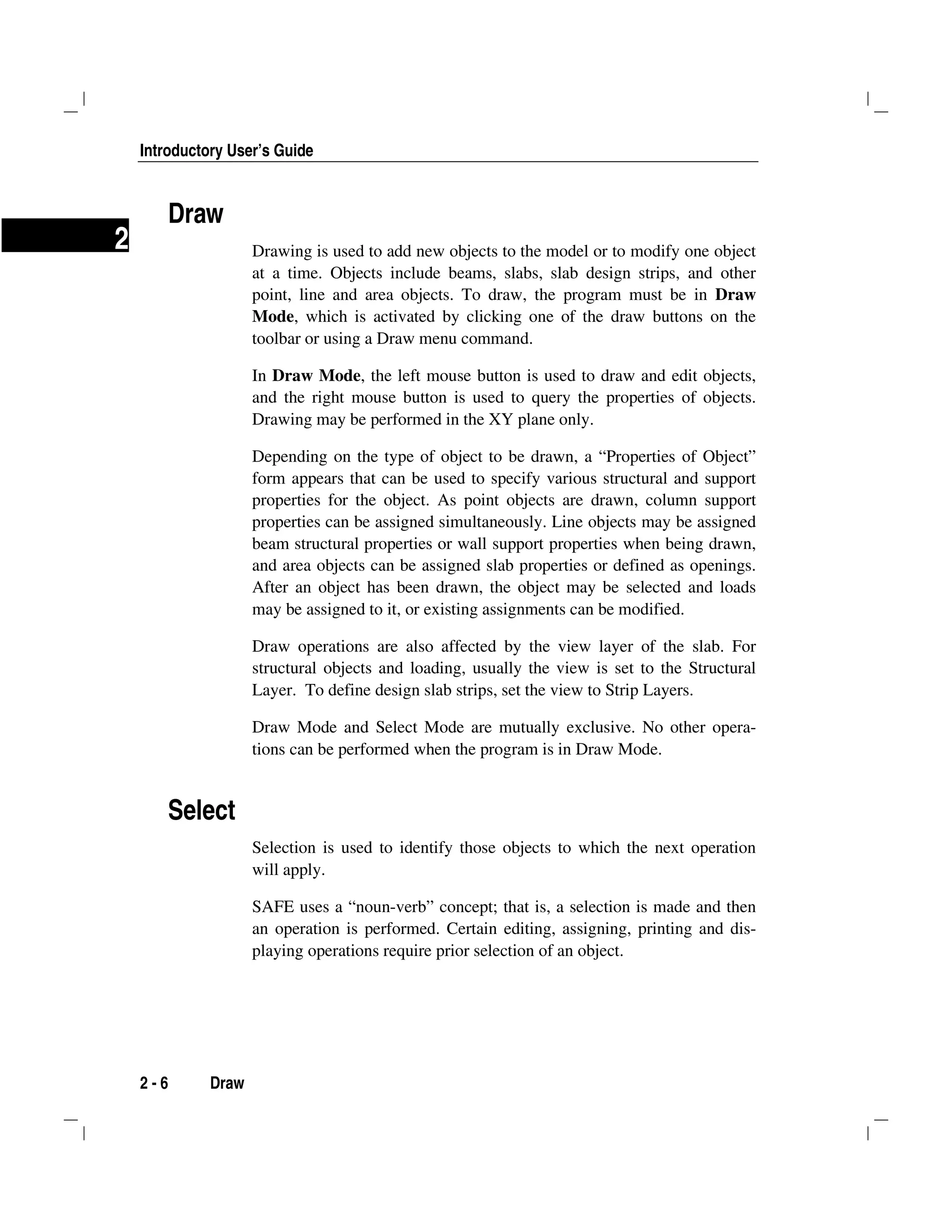 Introductory User’s Guide
2 - 6 Draw
2
Draw
Drawing is used to add new objects to the model or to modify one object
at a time. Objects include beams, slabs, slab design strips, and other
point, line and area objects. To draw, the program must be in Draw
Mode, which is activated by clicking one of the draw buttons on the
toolbar or using a Draw menu command.
In Draw Mode, the left mouse button is used to draw and edit objects,
and the right mouse button is used to query the properties of objects.
Drawing may be performed in the XY plane only.
Depending on the type of object to be drawn, a “Properties of Object”
form appears that can be used to specify various structural and support
properties for the object. As point objects are drawn, column support
properties can be assigned simultaneously. Line objects may be assigned
beam structural properties or wall support properties when being drawn,
and area objects can be assigned slab properties or defined as openings.
After an object has been drawn, the object may be selected and loads
may be assigned to it, or existing assignments can be modified.
Draw operations are also affected by the view layer of the slab. For
structural objects and loading, usually the view is set to the Structural
Layer. To define design slab strips, set the view to Strip Layers.
Draw Mode and Select Mode are mutually exclusive. No other opera-
tions can be performed when the program is in Draw Mode.
Select
Selection is used to identify those objects to which the next operation
will apply.
SAFE uses a “noun-verb” concept; that is, a selection is made and then
an operation is performed. Certain editing, assigning, printing and dis-
playing operations require prior selection of an object.
 