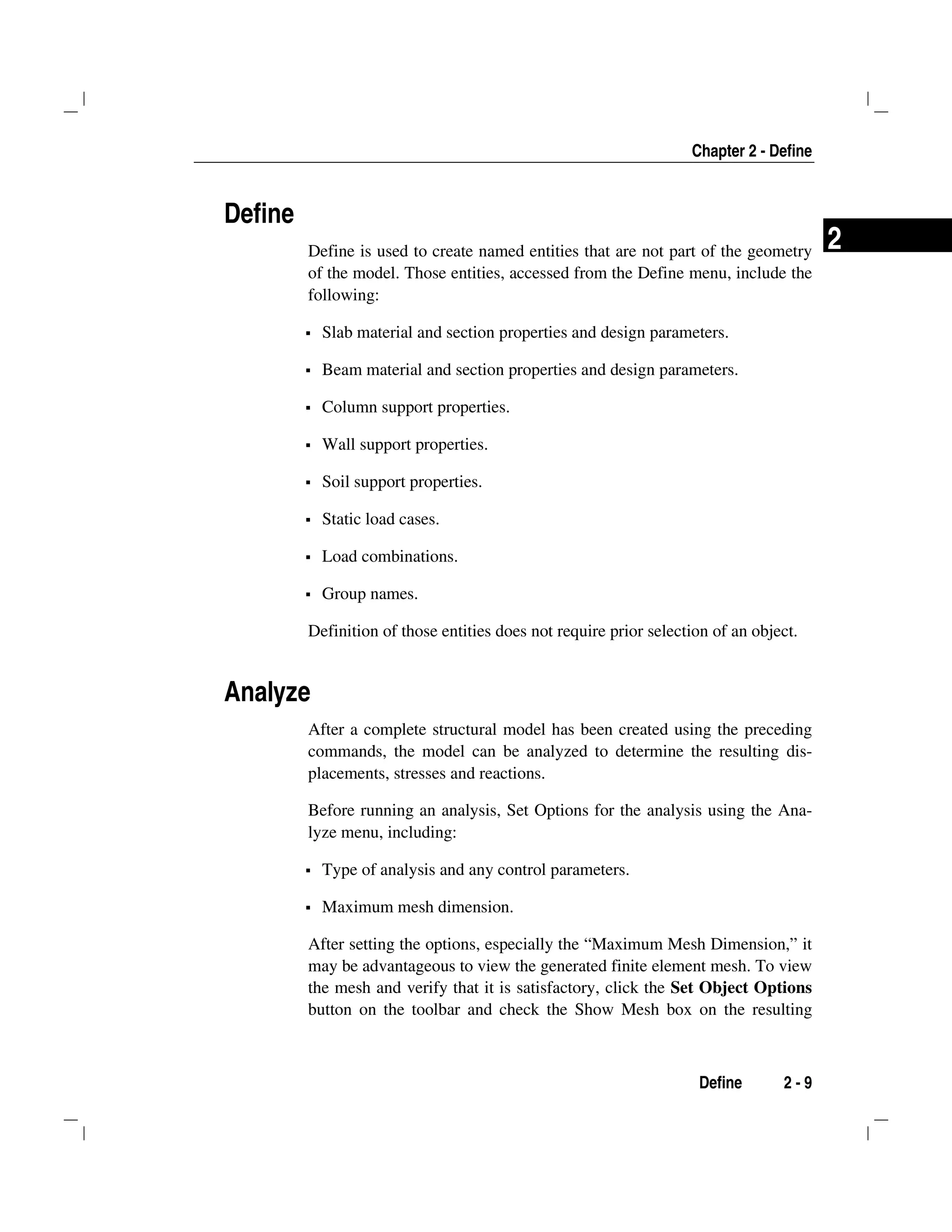 Chapter 2 - Define
Define 2 - 9
2
Define
Define is used to create named entities that are not part of the geometry
of the model. Those entities, accessed from the Define menu, include the
following:
Slab material and section properties and design parameters.
Beam material and section properties and design parameters.
Column support properties.
Wall support properties.
Soil support properties.
Static load cases.
Load combinations.
Group names.
Definition of those entities does not require prior selection of an object.
Analyze
After a complete structural model has been created using the preceding
commands, the model can be analyzed to determine the resulting dis-
placements, stresses and reactions.
Before running an analysis, Set Options for the analysis using the Ana-
lyze menu, including:
Type of analysis and any control parameters.
Maximum mesh dimension.
After setting the options, especially the “Maximum Mesh Dimension,” it
may be advantageous to view the generated finite element mesh. To view
the mesh and verify that it is satisfactory, click the Set Object Options
button on the toolbar and check the Show Mesh box on the resulting
 