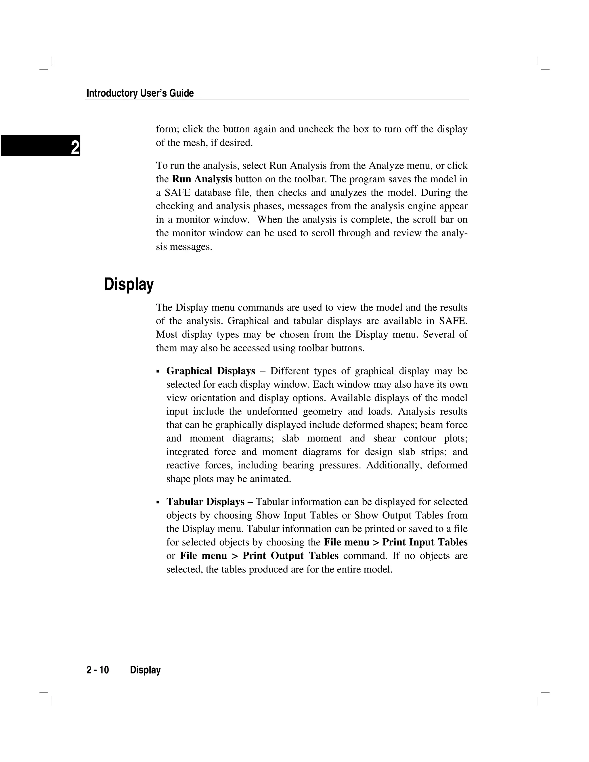 Introductory User’s Guide
2 - 10 Display
2
form; click the button again and uncheck the box to turn off the display
of the mesh, if desired.
To run the analysis, select Run Analysis from the Analyze menu, or click
the Run Analysis button on the toolbar. The program saves the model in
a SAFE database file, then checks and analyzes the model. During the
checking and analysis phases, messages from the analysis engine appear
in a monitor window. When the analysis is complete, the scroll bar on
the monitor window can be used to scroll through and review the analy-
sis messages.
Display
The Display menu commands are used to view the model and the results
of the analysis. Graphical and tabular displays are available in SAFE.
Most display types may be chosen from the Display menu. Several of
them may also be accessed using toolbar buttons.
Graphical Displays – Different types of graphical display may be
selected for each display window. Each window may also have its own
view orientation and display options. Available displays of the model
input include the undeformed geometry and loads. Analysis results
that can be graphically displayed include deformed shapes; beam force
and moment diagrams; slab moment and shear contour plots;
integrated force and moment diagrams for design slab strips; and
reactive forces, including bearing pressures. Additionally, deformed
shape plots may be animated.
Tabular Displays – Tabular information can be displayed for selected
objects by choosing Show Input Tables or Show Output Tables from
the Display menu. Tabular information can be printed or saved to a file
for selected objects by choosing the File menu > Print Input Tables
or File menu > Print Output Tables command. If no objects are
selected, the tables produced are for the entire model.
 