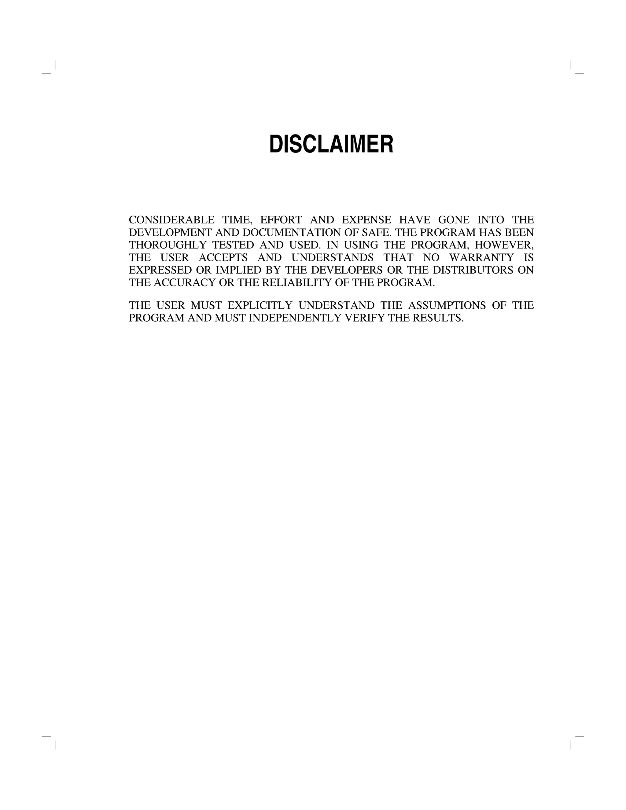 DISCLAIMER
CONSIDERABLE TIME, EFFORT AND EXPENSE HAVE GONE INTO THE
DEVELOPMENT AND DOCUMENTATION OF SAFE. THE PROGRAM HAS BEEN
THOROUGHLY TESTED AND USED. IN USING THE PROGRAM, HOWEVER,
THE USER ACCEPTS AND UNDERSTANDS THAT NO WARRANTY IS
EXPRESSED OR IMPLIED BY THE DEVELOPERS OR THE DISTRIBUTORS ON
THE ACCURACY OR THE RELIABILITY OF THE PROGRAM.
THE USER MUST EXPLICITLY UNDERSTAND THE ASSUMPTIONS OF THE
PROGRAM AND MUST INDEPENDENTLY VERIFY THE RESULTS.
 