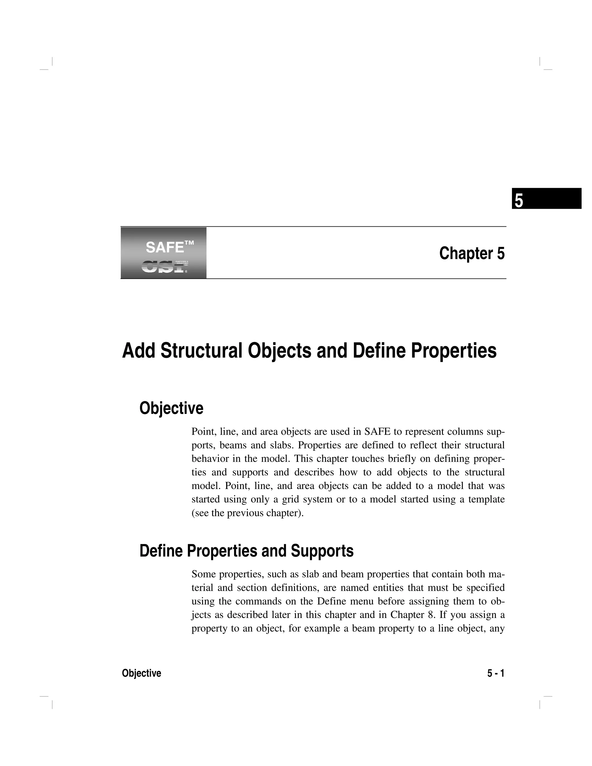 Objective 5 - 1
5
Chapter 5
Add Structural Objects and Define Properties
Objective
Point, line, and area objects are used in SAFE to represent columns sup-
ports, beams and slabs. Properties are defined to reflect their structural
behavior in the model. This chapter touches briefly on defining proper-
ties and supports and describes how to add objects to the structural
model. Point, line, and area objects can be added to a model that was
started using only a grid system or to a model started using a template
(see the previous chapter).
Define Properties and Supports
Some properties, such as slab and beam properties that contain both ma-
terial and section definitions, are named entities that must be specified
using the commands on the Define menu before assigning them to ob-
jects as described later in this chapter and in Chapter 8. If you assign a
property to an object, for example a beam property to a line object, any
SAFE™SAFE™
 