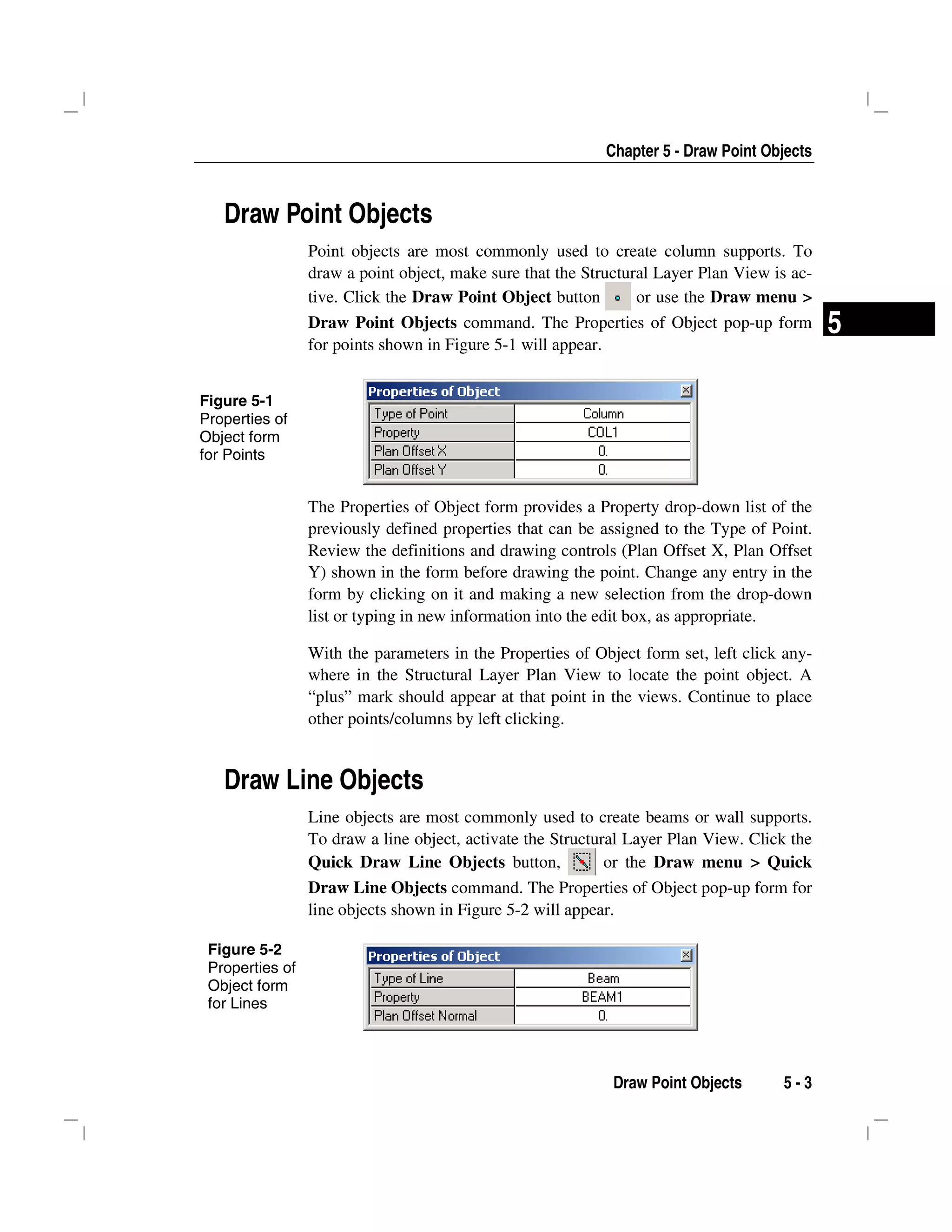 Chapter 5 - Draw Point Objects
Draw Point Objects 5 - 3
5
Draw Point Objects
Point objects are most commonly used to create column supports. To
draw a point object, make sure that the Structural Layer Plan View is ac-
tive. Click the Draw Point Object button or use the Draw menu >
Draw Point Objects command. The Properties of Object pop-up form
for points shown in Figure 5-1 will appear.
The Properties of Object form provides a Property drop-down list of the
previously defined properties that can be assigned to the Type of Point.
Review the definitions and drawing controls (Plan Offset X, Plan Offset
Y) shown in the form before drawing the point. Change any entry in the
form by clicking on it and making a new selection from the drop-down
list or typing in new information into the edit box, as appropriate.
With the parameters in the Properties of Object form set, left click any-
where in the Structural Layer Plan View to locate the point object. A
“plus” mark should appear at that point in the views. Continue to place
other points/columns by left clicking.
Draw Line Objects
Line objects are most commonly used to create beams or wall supports.
To draw a line object, activate the Structural Layer Plan View. Click the
Quick Draw Line Objects button, or the Draw menu > Quick
Draw Line Objects command. The Properties of Object pop-up form for
line objects shown in Figure 5-2 will appear.
Figure 5-1
Properties of
Object form
for Points
Figure 5-2
Properties of
Object form
for Lines
 