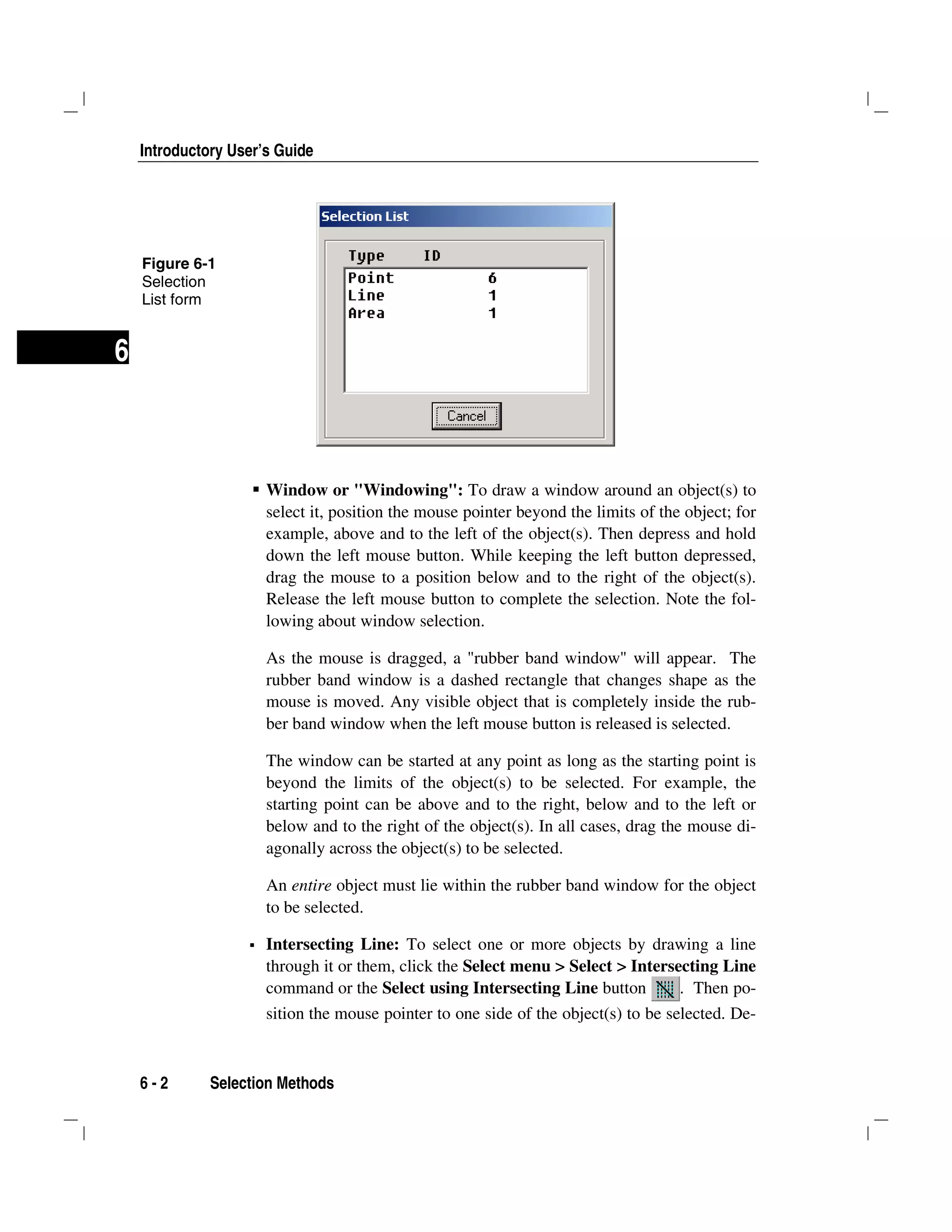 Introductory User’s Guide
6 - 2 Selection Methods
6
Window or "Windowing": To draw a window around an object(s) to
select it, position the mouse pointer beyond the limits of the object; for
example, above and to the left of the object(s). Then depress and hold
down the left mouse button. While keeping the left button depressed,
drag the mouse to a position below and to the right of the object(s).
Release the left mouse button to complete the selection. Note the fol-
lowing about window selection.
As the mouse is dragged, a "rubber band window" will appear. The
rubber band window is a dashed rectangle that changes shape as the
mouse is moved. Any visible object that is completely inside the rub-
ber band window when the left mouse button is released is selected.
The window can be started at any point as long as the starting point is
beyond the limits of the object(s) to be selected. For example, the
starting point can be above and to the right, below and to the left or
below and to the right of the object(s). In all cases, drag the mouse di-
agonally across the object(s) to be selected.
An entire object must lie within the rubber band window for the object
to be selected.
Intersecting Line: To select one or more objects by drawing a line
through it or them, click the Select menu > Select > Intersecting Line
command or the Select using Intersecting Line button . Then po-
sition the mouse pointer to one side of the object(s) to be selected. De-
Figure 6-1
Selection
List form
 