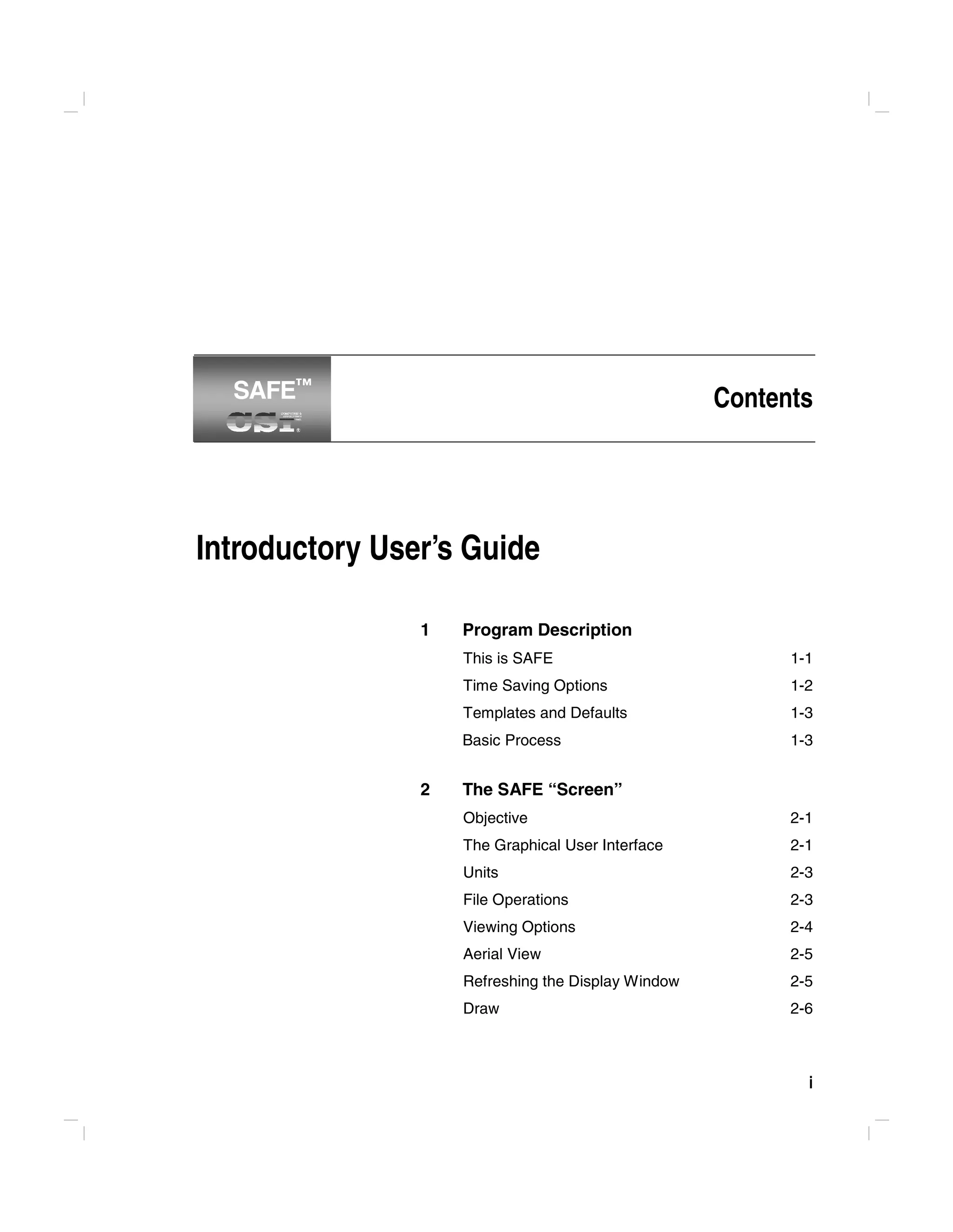 i
Contents
Introductory User’s Guide
1 Program Description
This is SAFE 1-1
Time Saving Options 1-2
Templates and Defaults 1-3
Basic Process 1-3
2 The SAFE “Screen”
Objective 2-1
The Graphical User Interface 2-1
Units 2-3
File Operations 2-3
Viewing Options 2-4
Aerial View 2-5
Refreshing the Display Window 2-5
Draw 2-6
SAFE™
SAFE™
 