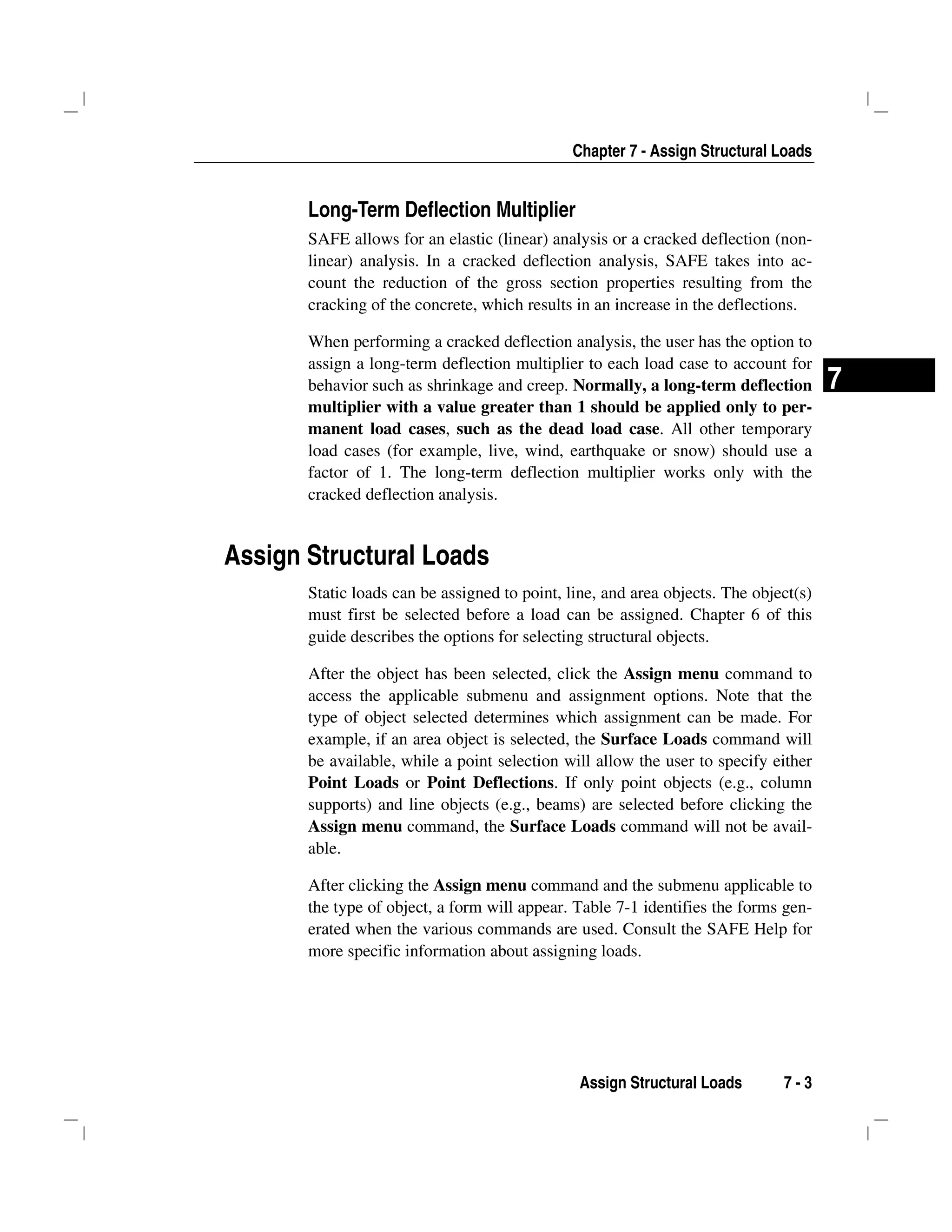 Chapter 7 - Assign Structural Loads
Assign Structural Loads 7 - 3
7
Long-Term Deflection Multiplier
SAFE allows for an elastic (linear) analysis or a cracked deflection (non-
linear) analysis. In a cracked deflection analysis, SAFE takes into ac-
count the reduction of the gross section properties resulting from the
cracking of the concrete, which results in an increase in the deflections.
When performing a cracked deflection analysis, the user has the option to
assign a long-term deflection multiplier to each load case to account for
behavior such as shrinkage and creep. Normally, a long-term deflection
multiplier with a value greater than 1 should be applied only to per-
manent load cases, such as the dead load case. All other temporary
load cases (for example, live, wind, earthquake or snow) should use a
factor of 1. The long-term deflection multiplier works only with the
cracked deflection analysis.
Assign Structural Loads
Static loads can be assigned to point, line, and area objects. The object(s)
must first be selected before a load can be assigned. Chapter 6 of this
guide describes the options for selecting structural objects.
After the object has been selected, click the Assign menu command to
access the applicable submenu and assignment options. Note that the
type of object selected determines which assignment can be made. For
example, if an area object is selected, the Surface Loads command will
be available, while a point selection will allow the user to specify either
Point Loads or Point Deflections. If only point objects (e.g., column
supports) and line objects (e.g., beams) are selected before clicking the
Assign menu command, the Surface Loads command will not be avail-
able.
After clicking the Assign menu command and the submenu applicable to
the type of object, a form will appear. Table 7-1 identifies the forms gen-
erated when the various commands are used. Consult the SAFE Help for
more specific information about assigning loads.
 