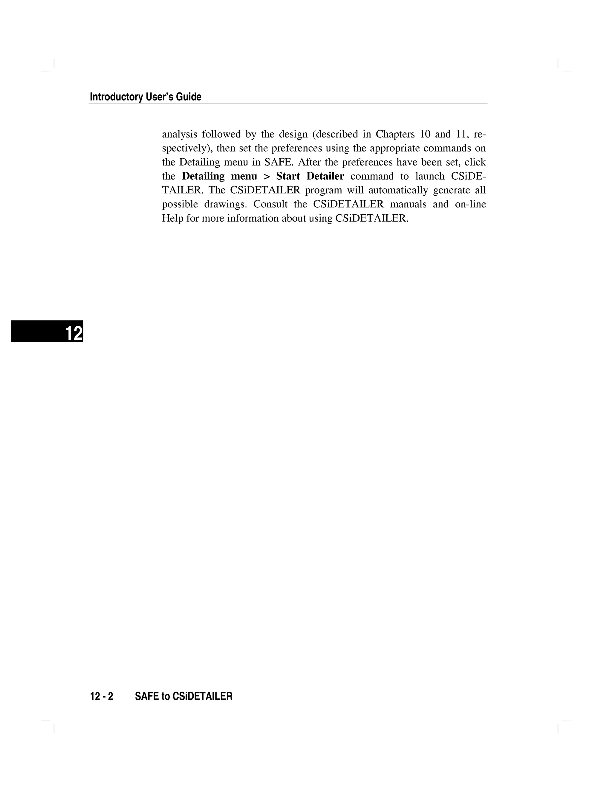 Introductory User’s Guide
12 - 2 SAFE to CSiDETAILER
12
analysis followed by the design (described in Chapters 10 and 11, re-
spectively), then set the preferences using the appropriate commands on
the Detailing menu in SAFE. After the preferences have been set, click
the Detailing menu > Start Detailer command to launch CSiDE-
TAILER. The CSiDETAILER program will automatically generate all
possible drawings. Consult the CSiDETAILER manuals and on-line
Help for more information about using CSiDETAILER.
 