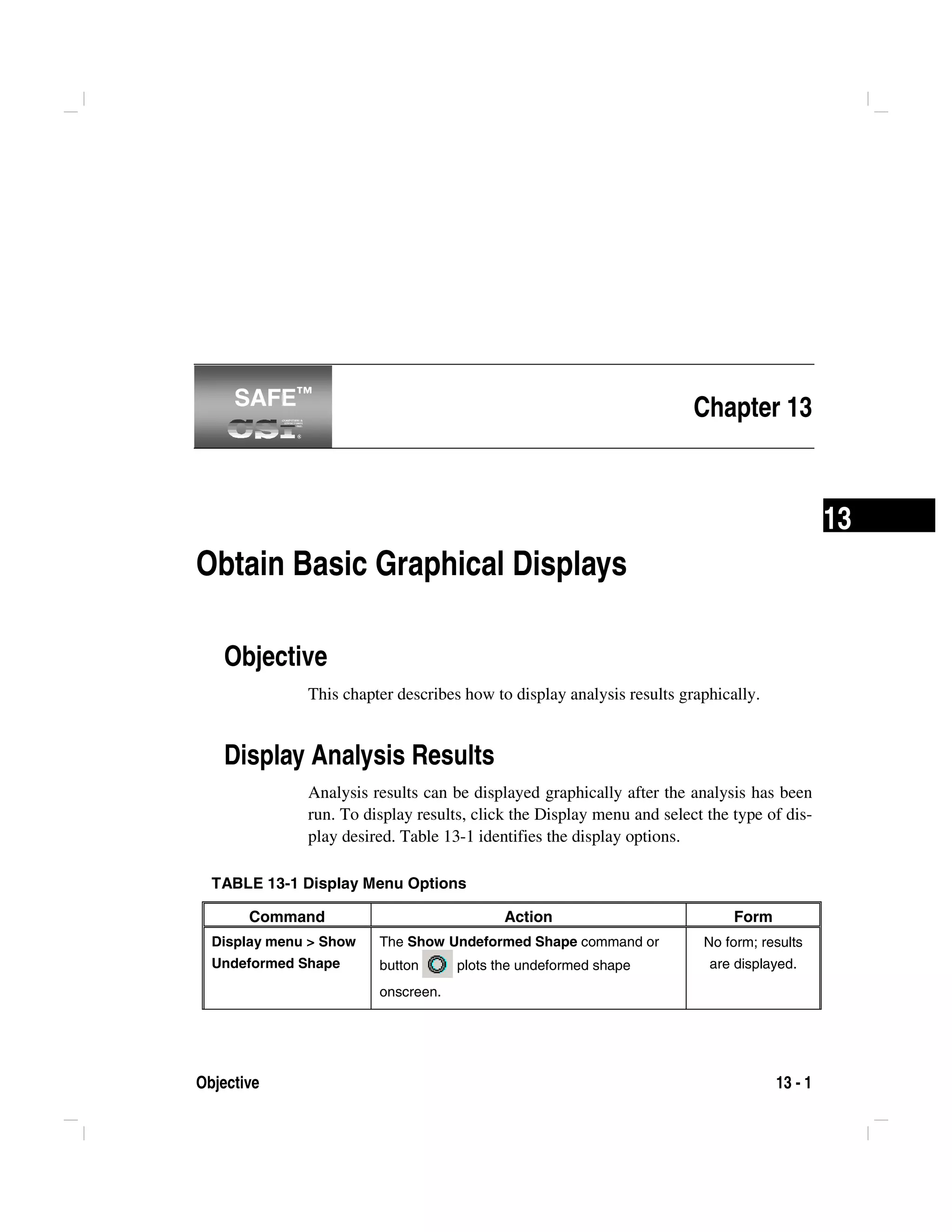 Objective 13 - 1
13
Chapter 13
Obtain Basic Graphical Displays
Objective
This chapter describes how to display analysis results graphically.
Display Analysis Results
Analysis results can be displayed graphically after the analysis has been
run. To display results, click the Display menu and select the type of dis-
play desired. Table 13-1 identifies the display options.
TABLE 13-1 Display Menu Options
Command Action Form
Display menu > Show
Undeformed Shape
The Show Undeformed Shape command or
button plots the undeformed shape
onscreen.
No form; results
are displayed.
SAFE™SAFE™
 