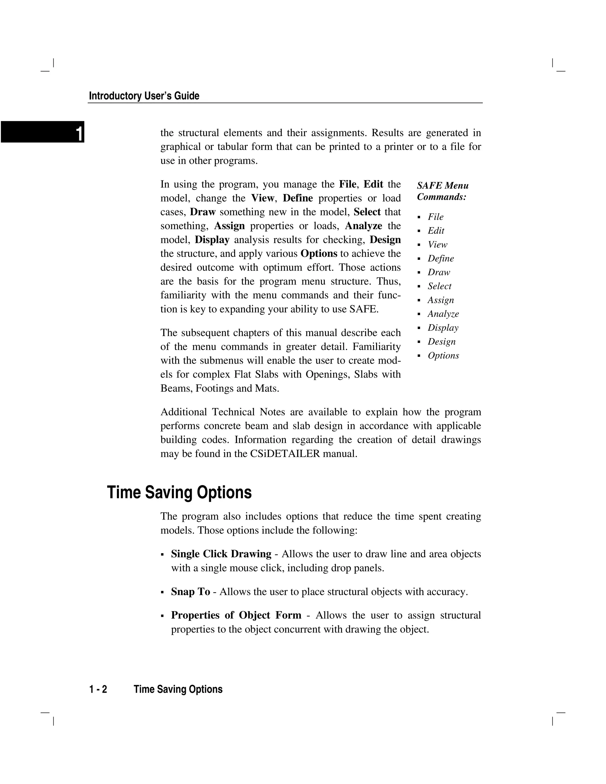 Introductory User’s Guide
1 - 2 Time Saving Options
1 the structural elements and their assignments. Results are generated in
graphical or tabular form that can be printed to a printer or to a file for
use in other programs.
In using the program, you manage the File, Edit the
model, change the View, Define properties or load
cases, Draw something new in the model, Select that
something, Assign properties or loads, Analyze the
model, Display analysis results for checking, Design
the structure, and apply various Options to achieve the
desired outcome with optimum effort. Those actions
are the basis for the program menu structure. Thus,
familiarity with the menu commands and their func-
tion is key to expanding your ability to use SAFE.
The subsequent chapters of this manual describe each
of the menu commands in greater detail. Familiarity
with the submenus will enable the user to create mod-
els for complex Flat Slabs with Openings, Slabs with
Beams, Footings and Mats.
Additional Technical Notes are available to explain how the program
performs concrete beam and slab design in accordance with applicable
building codes. Information regarding the creation of detail drawings
may be found in the CSiDETAILER manual.
Time Saving Options
The program also includes options that reduce the time spent creating
models. Those options include the following:
Single Click Drawing - Allows the user to draw line and area objects
with a single mouse click, including drop panels.
Snap To - Allows the user to place structural objects with accuracy.
Properties of Object Form - Allows the user to assign structural
properties to the object concurrent with drawing the object.
SAFE Menu
Commands:
File
Edit
View
Define
Draw
Select
Assign
Analyze
Display
Design
Options
 