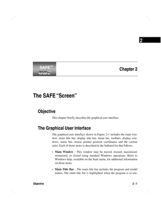 Objective 2 - 1
2
Chapter 2
The SAFE“Screen”
Objective
This chapter briefly describes the graphical user interface.
The Graphical User Interface
The graphical user interface shown in Figure 2-1 includes the main win-
dow, main title bar, display title bar, menu bar, toolbars, display win-
dows, status bar, mouse pointer position coordinates and the current
units. Each of those items is described in the bulleted list that follows.
Main Window - This window may be moved, resized, maximized,
minimized, or closed using standard Windows operations. Refer to
Windows help, available on the Start menu, for additional information
on those items.
Main Title Bar - The main title bar includes the program and model
names. The main title bar is highlighted when the program is in use.
SAFE™SAFE™
 