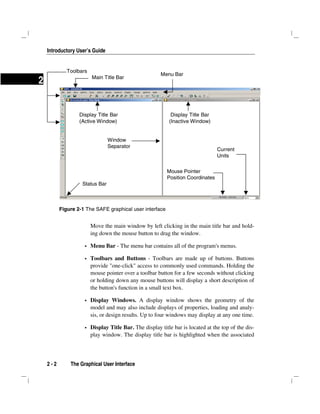 Introductory User’s Guide
2 - 2 The Graphical User Interface
2
Move the main window by left clicking in the main title bar and hold-
ing down the mouse button to drag the window.
Menu Bar - The menu bar contains all of the program's menus.
Toolbars and Buttons - Toolbars are made up of buttons. Buttons
provide "one-click" access to commonly used commands. Holding the
mouse pointer over a toolbar button for a few seconds without clicking
or holding down any mouse buttons will display a short description of
the button's function in a small text box.
Display Windows. A display window shows the geometry of the
model and may also include displays of properties, loading and analy-
sis, or design results. Up to four windows may display at any one time.
Display Title Bar. The display title bar is located at the top of the dis-
play window. The display title bar is highlighted when the associated
Figure 2-1 The SAFE graphical user interface
Display Title Bar
(Active Window)
Main Title Bar
Menu Bar
Toolbars
Display Title Bar
(Inactive Window)
Status Bar
Window
Separator
Mouse Pointer
Position Coordinates
Current
Units
 