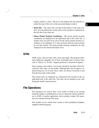 Chapter 2 - Units
Units 2 - 3
2
display window is active. The text in the display title bar typically in-
cludes the type of the view in the associated display window.
Status Bar - The status bar is located at the bottom of the main win-
dow. Text describing the current status of the program is displayed on
the left side of the status bar.
Mouse Pointer Position Coordinates - The mouse pointer position
coordinates are displayed on the right-hand side of the status bar. A
window does not need to be active for the mouse pointer position co-
ordinates to be displayed. It is only necessary that the mouse pointer
be over the window. The mouse pointer position coordinates are only
displayed for two-dimensional plan views.
Units
SAFE works with two basic units: force and length. The program offers
many different compatible sets of force and length units to choose from,
such as “Kip-in” or “N-mm.” Angular geometry is measured in degrees.
Upon starting a new model, a set of units should be specified. Those be-
come the “base units” for the model. Although data may be input or re-
ported using any set of units, those values are always converted to and
from the base units of the model.
The current units are displayed in a drop-down box located on the far
right-hand side of the status bar. The units can be changed at any time
during the model creation process.
File Operations
File operations are used to start a new model, to bring in an existing
model for display or modification, to save or export the current model for
use in SAFE or another application, and to produce output. File opera-
tions are selected from the File menu.
New models can be started from scratch or from predefined templates
supplied with the program.
 
