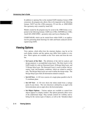 Introductory User’s Guide
2 - 4 Viewing Options
2
In addition to opening files in the standard SAFE database format (.FDB
extension), the program also allows files to be imported in the following
formats: V6/V7 text file (.F2K extension), V5 text file, or .DXF/.DWG
files (geometry only) created by AutoCAD.
Models created by the program may be saved in the .FDB format, or ex-
ported in the following formats: SAFE text (.F2K), SAP2000 text (.S2K),
AutoCAD (.DXF/.DWG – geometry only) and Access Database file.
CSiDETAILER, which can be started from within SAFE, is an applica-
tion for generating detail drawings for slabs and beams analyzed and de-
signed using SAFE.
Viewing Options
View options, which affect how the structure displays, may be set for
each display window and the options may differ from window to win-
dow. Those options are available on the View menu and from the tool-
bar.
Set Layers of the Slab – The definition of the slab for analysis and
design purposes is accomplished using layers. The three layers in the
SAFE model of a slab are Structural Layer, X-Design Strip Layer, and
Y-Design Strip Layer. The Structural Layer is used to define slab ge-
ometry, load, and boundary conditions, which are related to analysis
only. The Design Strip Layers are used to define the design strips. The
Design Strip Layers hide all information related to analysis.
Set 2-D View - A 2-D view consists of a single plane parallel to the X-
Y coordinate plane.
Set 3-D View - A 3-D view shows the whole model from a vantage
point of your choice. The view direction is defined by an angle in the
horizontal plane and an angle above the horizontal plane.
Set Object Options – Various options are available to control how
objects appear in a display window. The options primarily affect views
of the undeformed shape. They include controls for visibility and la-
beling for the various types of objects, as well as the “shrunken-object
 