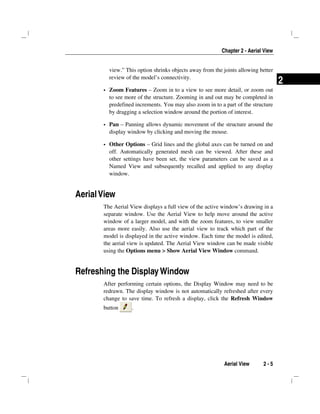 Chapter 2 - Aerial View
Aerial View 2 - 5
2
view.” This option shrinks objects away from the joints allowing better
review of the model’s connectivity.
Zoom Features – Zoom in to a view to see more detail, or zoom out
to see more of the structure. Zooming in and out may be completed in
predefined increments. You may also zoom in to a part of the structure
by dragging a selection window around the portion of interest.
Pan – Panning allows dynamic movement of the structure around the
display window by clicking and moving the mouse.
Other Options – Grid lines and the global axes can be turned on and
off. Automatically generated mesh can be viewed. After these and
other settings have been set, the view parameters can be saved as a
Named View and subsequently recalled and applied to any display
window.
AerialView
The Aerial View displays a full view of the active window’s drawing in a
separate window. Use the Aerial View to help move around the active
window of a larger model, and with the zoom features, to view smaller
areas more easily. Also use the aerial view to track which part of the
model is displayed in the active window. Each time the model is edited,
the aerial view is updated. The Aerial View window can be made visible
using the Options menu > Show Aerial View Window command.
Refreshing the DisplayWindow
After performing certain options, the Display Window may need to be
redrawn. The display window is not automatically refreshed after every
change to save time. To refresh a display, click the Refresh Window
button .
 