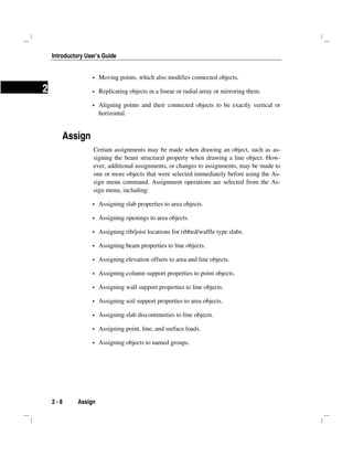 Introductory User’s Guide
2 - 8 Assign
2
Moving points, which also modifies connected objects.
Replicating objects in a linear or radial array or mirroring them.
Aligning points and their connected objects to be exactly vertical or
horizontal.
Assign
Certain assignments may be made when drawing an object, such as as-
signing the beam structural property when drawing a line object. How-
ever, additional assignments, or changes to assignments, may be made to
one or more objects that were selected immediately before using the As-
sign menu command. Assignment operations are selected from the As-
sign menu, including:
Assigning slab properties to area objects.
Assigning openings to area objects.
Assigning rib/joist locations for ribbed/waffle type slabs.
Assigning beam properties to line objects.
Assigning elevation offsets to area and line objects.
Assigning column support properties to point objects.
Assigning wall support properties to line objects.
Assigning soil support properties to area objects.
Assigning slab discontinuities to line objects.
Assigning point, line, and surface loads.
Assigning objects to named groups.
 