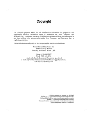  Copyright Computers and Structures, Inc., 1978-2004.
The CSI Logo is a registered trademark of Computers and Structures, Inc.
SAFE and CSiDETAILER are trademarks of Computers and Structures, Inc.
Windows is a registered trademark of Microsoft Corporation.
Adobe and Acrobat are registered trademarks of Adobe Systems Incorporated.
AutoCAD is a registered trademark of Autodesk, Inc.
Copyright
The computer program SAFE and all associated documentation are proprietary and
copyrighted products. Worldwide rights of ownership rest with Computers and
Structures, Inc. Unlicensed use of the program or reproduction of the documentation in
any form, without prior written authorization from Computers and Structures, Inc., is
explicitly prohibited.
Further information and copies of this documentation may be obtained from:
Computers and Structures, Inc.
1995 University Avenue
Berkeley, California 94704 USA
Phone: (510) 845-2177
FAX: (510) 845-4096
e-mail: info@csiberkeley.com (for general questions)
e-mail: support@csiberkeley.com (for technical support questions)
web: www.csiberkeley.com
 