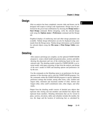 Chapter 2 - Design
Design 2 - 11
2
Design
After an analysis has been completed, concrete slabs and beams can be
designed with respect to design code requirements. Design may be per-
formed for the given load combinations by choosing the Design menu >
Start Design command. Before designing, verify the selected design
code using the Options menu > Preferences command and the Design
tab.
Graphical displays of reinforcing steel and other design parameters are
available. Tabular design information can also be displayed using com-
mands from the Design menu. Tabular design information can be printed
for selected objects using the File menu > Print Design Tables com-
mand.
Detailing
After analysis and design are complete, use the optional CSiDETAILER
program to create a detail model and generate plans, sections and tables
showing the placement and size of the reinforcing based on the user-
selected code. The detailing model created by CSiDETAILER is an in-
ternal model, with input consisting of data from the analysis and design
of the user’s model in SAFE and detailing options and preferences set
by the user.
Use the commands on the Detailing menu to set preferences for the ap-
pearance of the drawings and to start the CSiDETAILER program. Use
the commands within the CSiDETAILER program to specify additional
preference settings that include, among other items, code, smallest and
largest rebar, minimum and maximum number of rebar, shortest and
longest rebar, rebar cutoff (curtailment) rules, rebar shapes, and rebar
marks.
Output from the detailing model consists of detailed area objects that
represent slab, footing and mat members and detailed line objects that
represent beam members. Detailing information that can be viewed in
plans, sections, elevations, tables and schedules includes the number, the
size, the shape and the location of reinforcing bars as calculated by
 