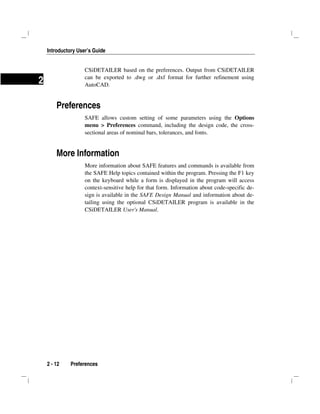Introductory User’s Guide
2 - 12 Preferences
2
CSiDETAILER based on the preferences. Output from CSiDETAILER
can be exported to .dwg or .dxf format for further refinement using
AutoCAD.
Preferences
SAFE allows custom setting of some parameters using the Options
menu > Preferences command, including the design code, the cross-
sectional areas of nominal bars, tolerances, and fonts.
More Information
More information about SAFE features and commands is available from
the SAFE Help topics contained within the program. Pressing the F1 key
on the keyboard while a form is displayed in the program will access
context-sensitive help for that form. Information about code-specific de-
sign is available in the SAFE Design Manual and information about de-
tailing using the optional CSiDETAILER program is available in the
CSiDETAILER User's Manual.
 