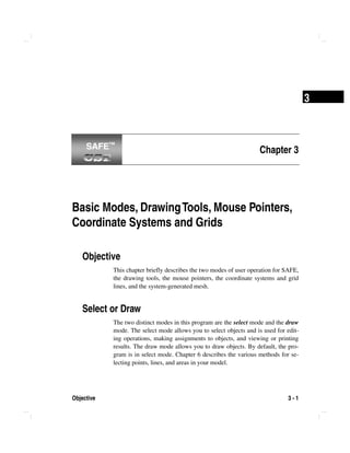 Objective 3 - 1
3
Chapter 3
Basic Modes, DrawingTools, Mouse Pointers,
Coordinate Systems and Grids
Objective
This chapter briefly describes the two modes of user operation for SAFE,
the drawing tools, the mouse pointers, the coordinate systems and grid
lines, and the system-generated mesh.
Select or Draw
The two distinct modes in this program are the select mode and the draw
mode. The select mode allows you to select objects and is used for edit-
ing operations, making assignments to objects, and viewing or printing
results. The draw mode allows you to draw objects. By default, the pro-
gram is in select mode. Chapter 6 describes the various methods for se-
lecting points, lines, and areas in your model.
SAFE™SAFE™
 