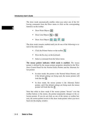 Introductory User’s Guide
3 - 2 Select or Draw
3
The draw mode automatically enables when you select one of the fol-
lowing commands from the Draw menu or click on the corresponding
button(s) on the toolbar:
Draw Point Objects
Draw Line Objects or
Draw Area Objects , , ,
The draw mode remains enabled until you do one of the following to re-
turn to the select mode:
Click the Pointer button on the toolbar .
Press the Esc key on the keyboard.
Select a command from the Select menu.
The mouse pointer indicates which mode is enabled. The mouse
pointer is defined by the mouse pointer properties identified in the Win-
dows Control Panel for the Normal Select Pointer and the Alternate Se-
lect pointer.
In select mode, the pointer is the Normal Select Pointer, and
if the default settings are being used, the mouse pointer will
look like this .
In draw mode, the mouse pointer is the Alternate Select
pointer, and if the default settings are being used, the mouse
pointer will look like this .
Note that while in draw mode if the mouse pointer “hovers” over the
toolbar buttons or the menus, the pointer temporarily changes to the se-
lection pointer. If you do not click on one of the menus or toolbar but-
tons, the mouse pointer reverts to the draw mode pointer when you move
back into the display window.
 