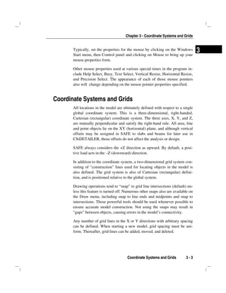 Chapter 3 - Coordinate Systems and Grids
Coordinate Systems and Grids 3 - 3
3Typically, set the properties for the mouse by clicking on the Windows
Start menu, then Control panel and clicking on Mouse to bring up your
mouse properties form.
Other mouse properties used at various special times in the program in-
clude Help Select, Busy, Text Select, Vertical Resize, Horizontal Resize,
and Precision Select. The appearance of each of those mouse pointers
also will change depending on the mouse pointer properties specified.
Coordinate Systems and Grids
All locations in the model are ultimately defined with respect to a single
global coordinate system. This is a three-dimensional, right-handed,
Cartesian (rectangular) coordinate system. The three axes, X, Y, and Z,
are mutually perpendicular and satisfy the right-hand rule. All area, line
and point objects lie on the XY (horizontal) plane, and although vertical
offsets may be assigned in SAFE to slabs and beams for later use in
CSiDETAILER, those offsets do not affect the analysis or design.
SAFE always considers the +Z direction as upward. By default, a posi-
tive load acts in the –Z (downward) direction.
In addition to the coordinate system, a two-dimensional grid system con-
sisting of “construction” lines used for locating objects in the model is
also defined. The grid system is also of Cartesian (rectangular) defini-
tion, and is positioned relative to the global system.
Drawing operations tend to “snap” to grid line intersections (default) un-
less this feature is turned off. Numerous other snaps also are available on
the Draw menu, including snap to line ends and midpoints and snap to
intersections. Those powerful tools should be used whenever possible to
ensure accurate model construction. Not using the snaps may result in
“gaps” between objects, causing errors in the model’s connectivity.
Any number of grid lines in the X or Y directions with arbitrary spacing
can be defined. When starting a new model, grid spacing must be uni-
form. Thereafter, grid lines can be added, moved, and deleted.
 