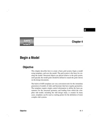 Objective 4 - 1
4
Chapter 4
Begin a Model
Objective
This chapter describes how to create a basic grid system, begin a model
using templates, and save the model. The grid system is the basis for cre-
ating the model. Structural objects are placed relative to the grid system,
and typically the model grids should be defined to match the grids shown
on the design documents.
The built-in SAFE templates are very convenient tools for the immediate
generation of models of slabs and basemats that have regular geometries.
The templates require simple control information to define the basic pa-
rameters for the structural geometry and loading from which the com-
plete slab model, including the slab design strips, is created. In many
cases, templates can be used as starting points for the definition of more
complex slab systems.
SAFE™SAFE™
 
