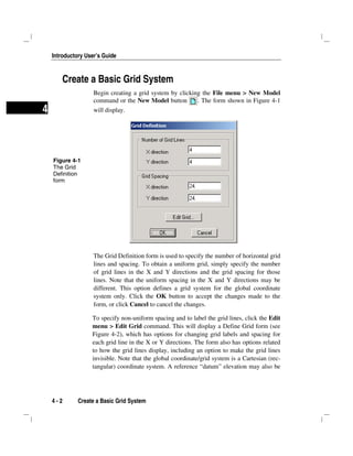 Introductory User’s Guide
4 - 2 Create a Basic Grid System
4
Create a Basic Grid System
Begin creating a grid system by clicking the File menu > New Model
command or the New Model button . The form shown in Figure 4-1
will display.
The Grid Definition form is used to specify the number of horizontal grid
lines and spacing. To obtain a uniform grid, simply specify the number
of grid lines in the X and Y directions and the grid spacing for those
lines. Note that the uniform spacing in the X and Y directions may be
different. This option defines a grid system for the global coordinate
system only. Click the OK button to accept the changes made to the
form, or click Cancel to cancel the changes.
To specify non-uniform spacing and to label the grid lines, click the Edit
menu > Edit Grid command. This will display a Define Grid form (see
Figure 4-2), which has options for changing grid labels and spacing for
each grid line in the X or Y directions. The form also has options related
to how the grid lines display, including an option to make the grid lines
invisible. Note that the global coordinate/grid system is a Cartesian (rec-
tangular) coordinate system. A reference “datum” elevation may also be
Figure 4-1
The Grid
Definition
form
 