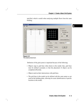 Chapter 4 - Create a Basic Grid System
Create a Basic Grid System 4 - 3
4
specified, which is useful when analyzing multiple floors from the same
building.
Definition of the grid system is important because of the following:
Objects snap to grid lines when drawn in the model; thus, grid lines
must be defined accurately so that the placement of objects can be
completed efficiently.
Objects mesh at their intersections with grid lines.
The grid lines in the model can be defined with the same names as are
used on the building plans, allowing for easier identification of specific
locations in the model.
Figure 4-2
The Define Grid form
 