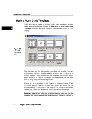 Introductory User’s Guide
4 - 4 Begin a Model Using Templates
4
Begin a Model UsingTemplates
SAFE also has an option to begin a model using templates. Begin a
model using templates by clicking the File menu > New Model from
Template command. The Slab Templates form shown in Figure 4-3 will
display.
Note that there are five slab templates, one base mat template, and two
templates for footings. Template models provide a quick, easy way of
starting a model. They automatically add structural objects with appro-
priate properties to a model. We highly recommend that you start your
models using templates whenever possible.
Choose any of the templates by left clicking its associated button. When
a template button is clicked, a form for that template will appear. Use the
form to specify various data for the template, such as grid dimensions
and spacing, slab or mat thicknesses, loads, drop panels or footings.
Important Note: When using the templates, beams, joists and ribs are
modeled with depths equal to the dimension from the top of the slab to
Figure 4-3
The Slab
Templates
form
 