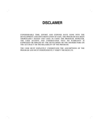 DISCLAIMER
CONSIDERABLE TIME, EFFORT AND EXPENSE HAVE GONE INTO THE
DEVELOPMENT AND DOCUMENTATION OF SAFE. THE PROGRAM HAS BEEN
THOROUGHLY TESTED AND USED. IN USING THE PROGRAM, HOWEVER,
THE USER ACCEPTS AND UNDERSTANDS THAT NO WARRANTY IS
EXPRESSED OR IMPLIED BY THE DEVELOPERS OR THE DISTRIBUTORS ON
THE ACCURACY OR THE RELIABILITY OF THE PROGRAM.
THE USER MUST EXPLICITLY UNDERSTAND THE ASSUMPTIONS OF THE
PROGRAM AND MUST INDEPENDENTLY VERIFY THE RESULTS.
 