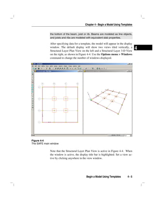 Chapter 4 - Begin a Model Using Templates
Begin a Model Using Templates 4 - 5
4
the bottom of the beam, joist or rib. Beams are modeled as line objects,
and joists and ribs are modeled with equivalent slab properties.
After specifying data for a template, the model will appear in the display
window. The default display will show two views tiled vertically, a
Structural Layer Plan View on the left and a Structural Layer 3-D View
on the right, as shown in Figure 4-4. Use the Options menu > Windows
command to change the number of windows displayed.
Note that the Structural Layer Plan View is active in Figure 4-4. When
the window is active, the display title bar is highlighted. Set a view ac-
tive by clicking anywhere in the view window.
Figure 4-4
The SAFE main window
 