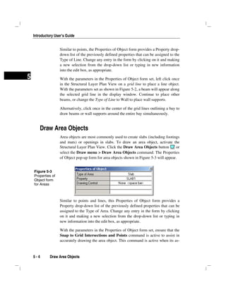 Introductory User’s Guide
5 - 4 Draw Area Objects
5
Similar to points, the Properties of Object form provides a Property drop-
down list of the previously defined properties that can be assigned to the
Type of Line. Change any entry in the form by clicking on it and making
a new selection from the drop-down list or typing in new information
into the edit box, as appropriate.
With the parameters in the Properties of Object form set, left click once
in the Structural Layer Plan View on a grid line to place a line object.
With the parameters set as shown in Figure 5-2, a beam will appear along
the selected grid line in the display window. Continue to place other
beams, or change the Type of Line to Wall to place wall supports.
Alternatively, click once in the center of the grid lines outlining a bay to
draw beams or wall supports around the entire bay simultaneously.
Draw Area Objects
Area objects are most commonly used to create slabs (including footings
and mats) or openings in slabs. To draw an area object, activate the
Structural Layer Plan View. Click the Draw Area Objects button or
select the Draw menu > Draw Area Objects command. The Properties
of Object pop-up form for area objects shown in Figure 5-3 will appear.
Similar to points and lines, this Properties of Object form provides a
Property drop-down list of the previously defined properties that can be
assigned to the Type of Area. Change any entry in the form by clicking
on it and making a new selection from the drop-down list or typing in
new information into the edit box, as appropriate.
With the parameters in the Properties of Object form set, ensure that the
Snap to Grid Intersections and Points command is active to assist in
accurately drawing the area object. This command is active when its as-
Figure 5-3
Properties of
Object form
for Areas
 