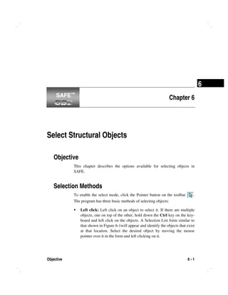 Objective 6 - 1
6
Chapter 6
Select Structural Objects
Objective
This chapter describes the options available for selecting objects in
SAFE.
Selection Methods
To enable the select mode, click the Pointer button on the toolbar .
The program has three basic methods of selecting objects:
Left click: Left click on an object to select it. If there are multiple
objects, one on top of the other, hold down the Ctrl key on the key-
board and left click on the objects. A Selection List form similar to
that shown in Figure 6-1will appear and identify the objects that exist
at that location. Select the desired object by moving the mouse
pointer over it in the form and left clicking on it.
SAFE™SAFE™
 