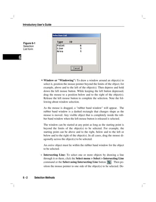 Introductory User’s Guide
6 - 2 Selection Methods
6
Window or "Windowing": To draw a window around an object(s) to
select it, position the mouse pointer beyond the limits of the object; for
example, above and to the left of the object(s). Then depress and hold
down the left mouse button. While keeping the left button depressed,
drag the mouse to a position below and to the right of the object(s).
Release the left mouse button to complete the selection. Note the fol-
lowing about window selection.
As the mouse is dragged, a "rubber band window" will appear. The
rubber band window is a dashed rectangle that changes shape as the
mouse is moved. Any visible object that is completely inside the rub-
ber band window when the left mouse button is released is selected.
The window can be started at any point as long as the starting point is
beyond the limits of the object(s) to be selected. For example, the
starting point can be above and to the right, below and to the left or
below and to the right of the object(s). In all cases, drag the mouse di-
agonally across the object(s) to be selected.
An entire object must lie within the rubber band window for the object
to be selected.
Intersecting Line: To select one or more objects by drawing a line
through it or them, click the Select menu > Select > Intersecting Line
command or the Select using Intersecting Line button . Then po-
sition the mouse pointer to one side of the object(s) to be selected. De-
Figure 6-1
Selection
List form
 