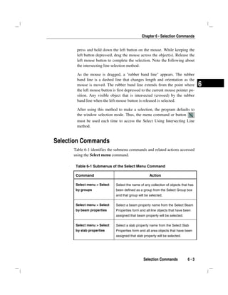 Chapter 6 - Selection Commands
Selection Commands 6 - 3
6
press and hold down the left button on the mouse. While keeping the
left button depressed, drag the mouse across the object(s). Release the
left mouse button to complete the selection. Note the following about
the intersecting line selection method:
As the mouse is dragged, a "rubber band line" appears. The rubber
band line is a dashed line that changes length and orientation as the
mouse is moved. The rubber band line extends from the point where
the left mouse button is first depressed to the current mouse pointer po-
sition. Any visible object that is intersected (crossed) by the rubber
band line when the left mouse button is released is selected.
After using this method to make a selection, the program defaults to
the window selection mode. Thus, the menu command or button
must be used each time to access the Select Using Intersecting Line
method.
Selection Commands
Table 6-1 identifies the submenu commands and related actions accessed
using the Select menu command.
Table 6-1 Submenus of the Select Menu Command
Command Action
Select menu > Select
by groups
Select the name of any collection of objects that has
been defined as a group from the Select Group box
and that group will be selected.
Select menu > Select
by beam properties
Select a beam property name from the Select Beam
Properties form and all line objects that have been
assigned that beam property will be selected.
Select menu > Select
by slab properties
Select a slab property name from the Select Slab
Properties form and all area objects that have been
assigned that slab property will be selected.
 