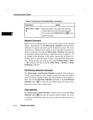 Introductory User’s Guide
6 - 4 Selection Commands
6
Table 6-1 Submenus of the Select Menu Command
Command Action
Select menu > Select
all
Selects all objects in the model, both visible and
invisible objects. Be careful using this command.
You can also use the Select All button to exe-
cute this command.
Deselect Command
Objects can be deselected one at a time by left clicking on the selected
objects. Alternatively, use the Select menu > Deselect command and its
submenus for quicker and more specific deselection actions. This com-
mand accesses submenu items similar to those described in the previous
section, except that executing the Select menu > Deselect command and
an associated submenu item deselects rather than selects an object(s). As
an example of the advantage of this option, assume that all objects in a
model need to be selected except for those with a particular beam prop-
erty. Do this quickly and easily by first using the Select menu > Select
> All command and then using the Select menu > Deselect > Beam
Properties command.
Get Previous Selection Command
The Select menu > Get Previous Selection command reselects the pre-
viously selected object(s). For example, assume that some area objects
were selected by clicking on them and slab properties were assigned to
them. Use the Get Previous Selection command or the Get Previous
Selection button to select the area objects again and assign some-
thing else to them, such as surface loads.
Clear Selection
The Select menu > Clear Selection command and its associated Clear
Selection button will clear all currently selected objects. It is an all
or nothing command and cannot be used to selectively clear a portion of
a selection.
 