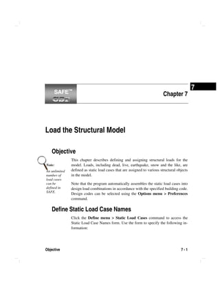 Objective 7 - 1
7
Chapter 7
Load the Structural Model
Objective
This chapter describes defining and assigning structural loads for the
model. Loads, including dead, live, earthquake, snow and the like, are
defined as static load cases that are assigned to various structural objects
in the model.
Note that the program automatically assembles the static load cases into
design load combinations in accordance with the specified building code.
Design codes can be selected using the Options menu > Preferences
command.
Define Static Load Case Names
Click the Define menu > Static Load Cases command to access the
Static Load Case Names form. Use the form to specify the following in-
formation:
Note:
An unlimited
number of
load cases
can be
defined in
SAFE.
SAFE™SAFE™
 