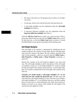 Introductory User’s Guide
7 - 2 Define Static Load Case Names
7
The name of the load case. The program does not allow use of dupli-
cate names.
A load type, which can be selected from the Type drop-down list.
A self-weight multiplier (see the explanation about the self-weight
multiplier that follows).
A long-term deflection multiplier (see the explanation about the
long-term deflection multiplier that follows).
Click the Add New Load button to add a new load case name. Select a
previously defined load case and click the Modify Load button to mod-
ify that load case, or click the Delete Load button to delete it. Consult
the SAFE Help for more specific information about defining loads.
Self-Weight Multiplier
The self-weight of the structure is determined by multiplying the unit
weight (weight per unit volume) of each object that has structural prop-
erties times the volume of the object. The unit weight is specified in the
slab or beam properties, which are accessed using the Define menu >
Slab Properties or Define menu > Beam Properties commands, re-
spectively.
Specify that a portion of the self-weight be applied to any static load
case. The self-weight multiplier controls what portion of the self-weight
is included in a load case. A self-weight multiplier of 1 means to include
the full self-weight of the structure in the load case. A self-weight multi-
plier of 0.5 means to include half of the self-weight of the structure in the
load case.
Normally you should specify a self-weight multiplier of 1 in one
static load case only, usually the dead load case. All other static load
cases then have self-weight multipliers of zero. Note that if you include a
self-weight multiplier of 1 in two different load cases, and then combine
those two load cases in a load combination, the results for the load com-
bination are based on an analysis where double the self-weight of the
structure has been applied as a load.
 