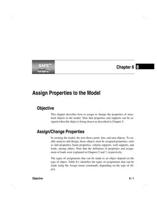 Objective 8 - 1
8Chapter 8
Assign Properties to the Model
Objective
This chapter describes how to assign or change the properties of struc-
tural objects in the model. Note that properties and supports can be as-
signed when the object is being drawn as described in Chapter 5.
Assign/Change Properties
In creating the model, the user draws point, line, and area objects. To en-
able analysis and design, those objects must be assigned properties, such
as slab properties, beam properties, column supports, wall supports, and
loads, among others. Note that the definition of properties and assign-
ment of loads were explained in Chapters 5 and 7, respectively.
The types of assignments that can be made to an object depend on the
type of object. Table 8-1 identifies the types of assignments that can be
made using the Assign menu commands, depending on the type of ob-
ject.
SAFE™SAFE™
 